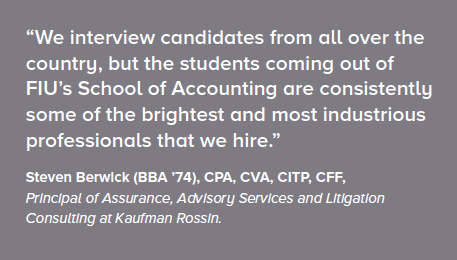 We interview candidates from all over the country, but the students coming our of FIU's School of Accounting are consistently some of the brightest and most industrious professionals that we hire. - Steven Berwick