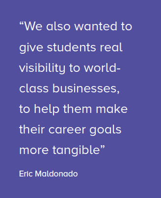 We also wanted to give students real visibility to world class businesses, to help them make their career goals more tangible.